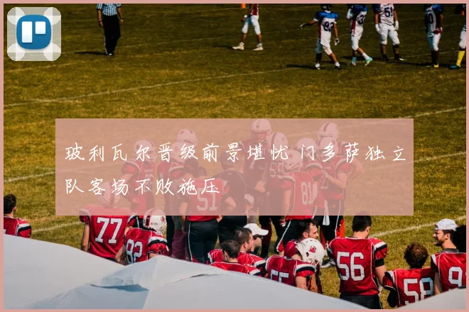 玻利瓦尔晋级前景堪忧 门多萨独立队客场不败施压