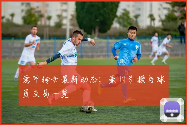 意甲转会最新动态：豪门引援与球员交易一览