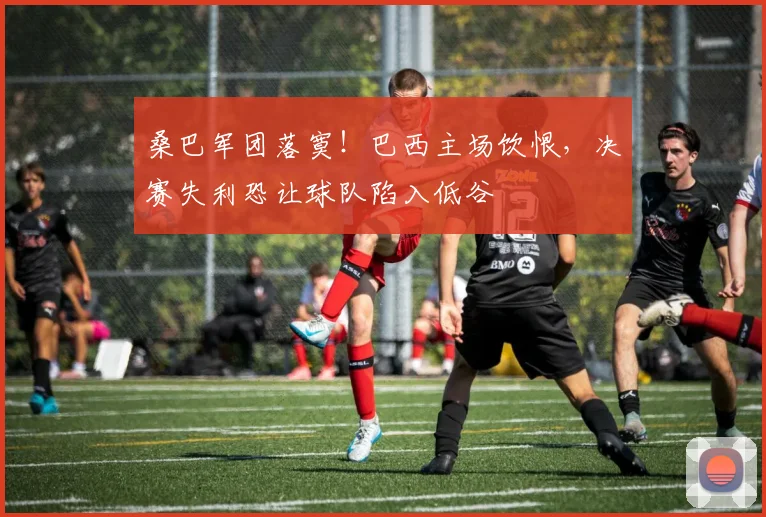 桑巴军团落寞！巴西主场饮恨，决赛失利恐让球队陷入低谷