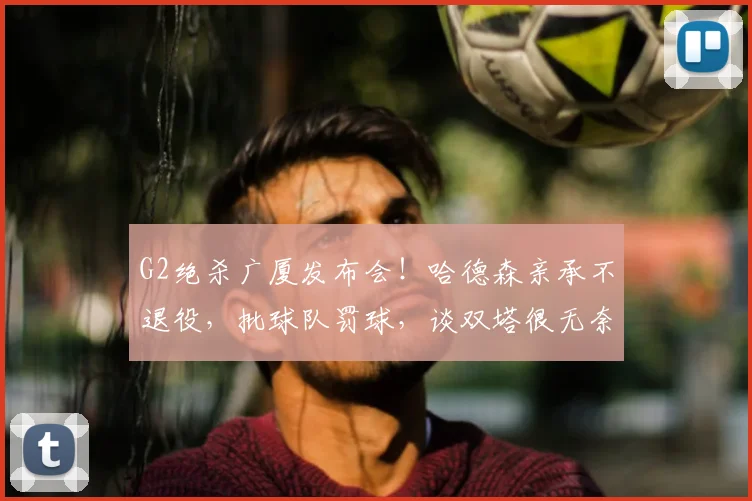 G2绝杀广厦发布会！哈德森亲承不退役，批球队罚球，谈双塔很无奈