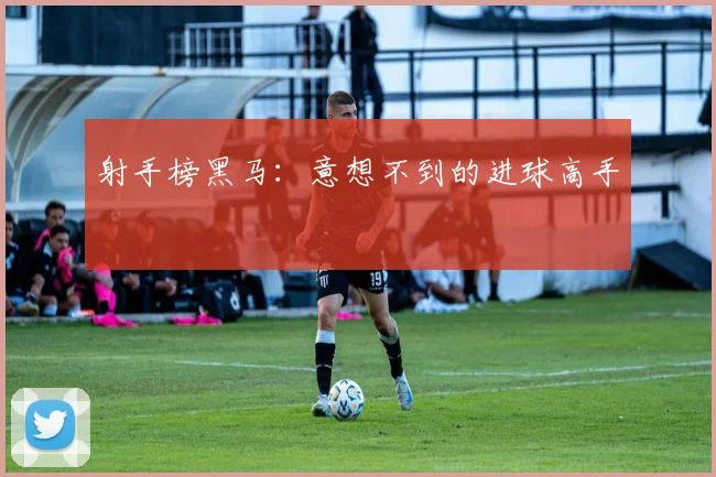 射手榜黑马：意想不到的进球高手