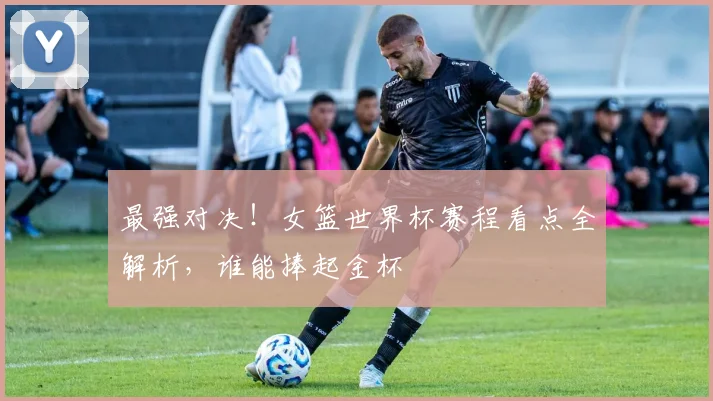 最强对决！女篮世界杯赛程看点全解析，谁能捧起金杯