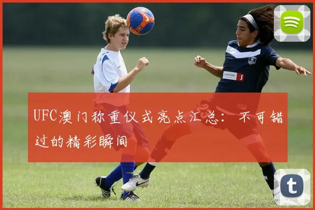 UFC澳门称重仪式亮点汇总：不可错过的精彩瞬间
