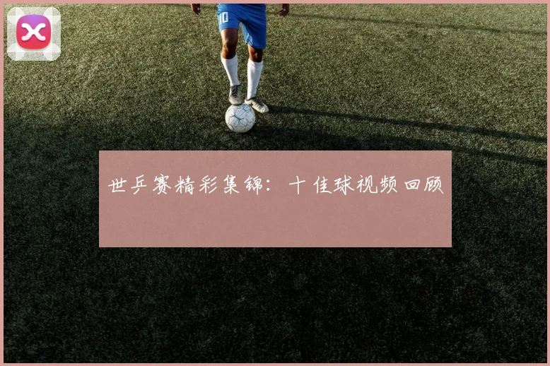 世乒赛精彩集锦:十佳球视频回顾