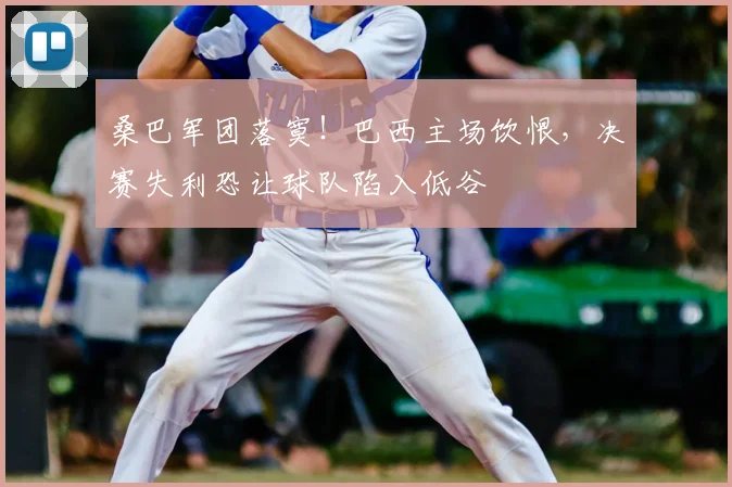 桑巴军团落寞！巴西主场饮恨，决赛失利恐让球队陷入低谷