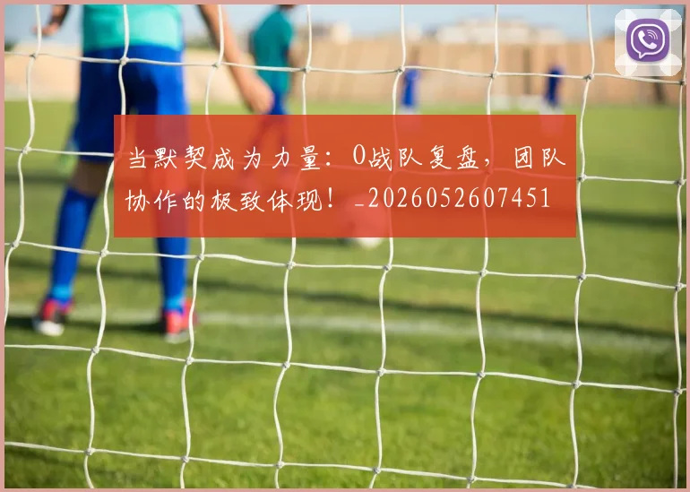 当默契成为力量：O战队复盘，团队协作的极致体现！_20260526074519