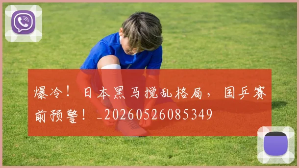 爆冷！日本黑马搅乱格局，国乒赛前预警！_20260526085349