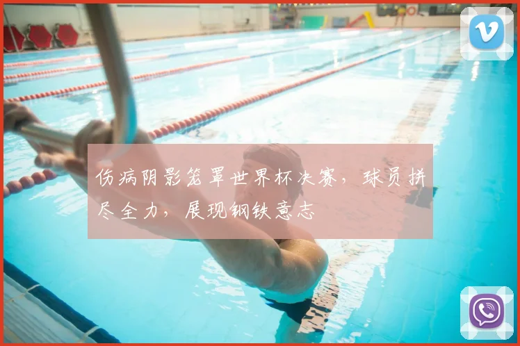 伤病阴影笼罩世界杯决赛，球员拼尽全力，展现钢铁意志